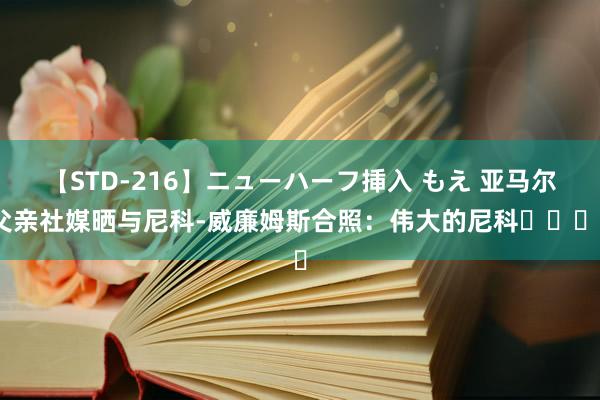 【STD-216】ニューハーフ挿入 もえ 亚马尔父亲社媒晒与尼科-威廉姆斯合照：伟大的尼科❤️❤️