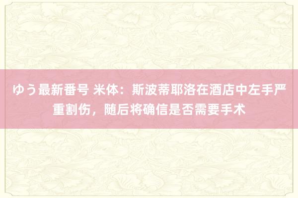 ゆう最新番号 米体：斯波蒂耶洛在酒店中左手严重割伤，随后将确信是否需要手术