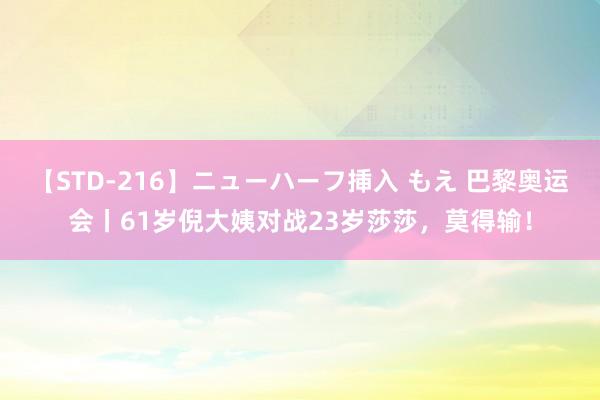 【STD-216】ニューハーフ挿入 もえ 巴黎奥运会丨61岁倪大姨对战23岁莎莎，莫得输！