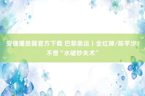 安捷播放器官方下载 巴黎奥运丨全红婵/陈芋汐：不啻“水破钞失术”