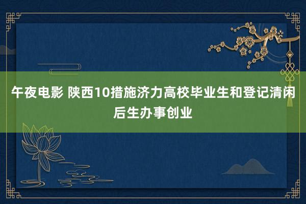 午夜电影 陕西10措施济力高校毕业生和登记清闲后生办事创业