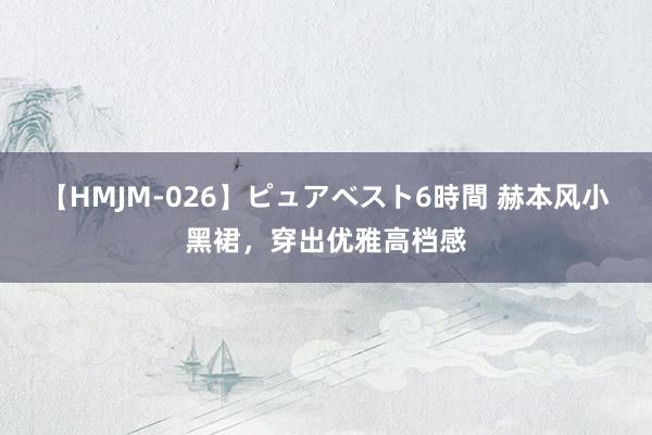 【HMJM-026】ピュアベスト6時間 赫本风小黑裙，穿出优雅高档感