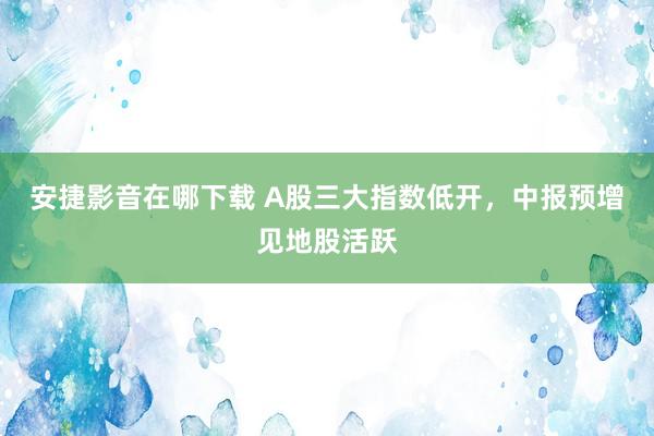 安捷影音在哪下载 A股三大指数低开，中报预增见地股活跃