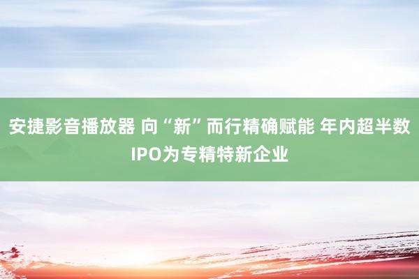 安捷影音播放器 向“新”而行精确赋能 年内超半数IPO为专精特新企业