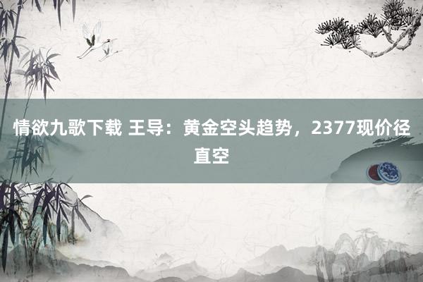 情欲九歌下载 王导：黄金空头趋势，2377现价径直空