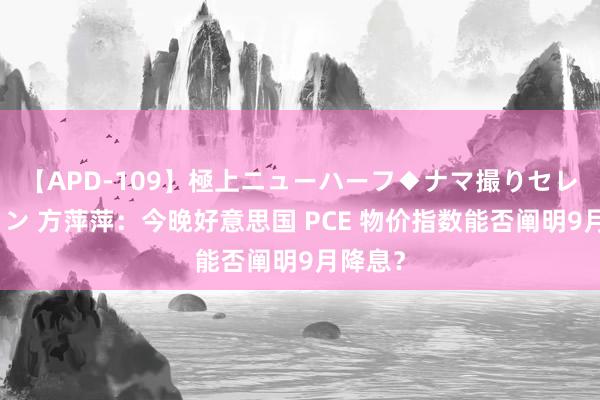 【APD-109】極上ニューハーフ◆ナマ撮りセレクション 方萍萍：今晚好意思国 PCE 物价指数能否阐明9月降息？