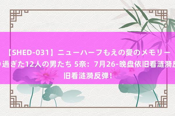 【SHED-031】ニューハーフもえの愛のメモリー 通り過ぎた12人の男たち 5奈：7月26-晚盘依旧看涟漪反弹！