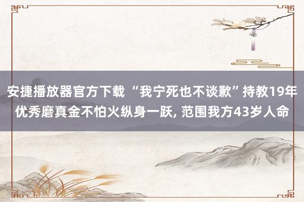 安捷播放器官方下载 “我宁死也不谈歉”持教19年优秀磨真金不怕火纵身一跃， 范围我方43岁人命