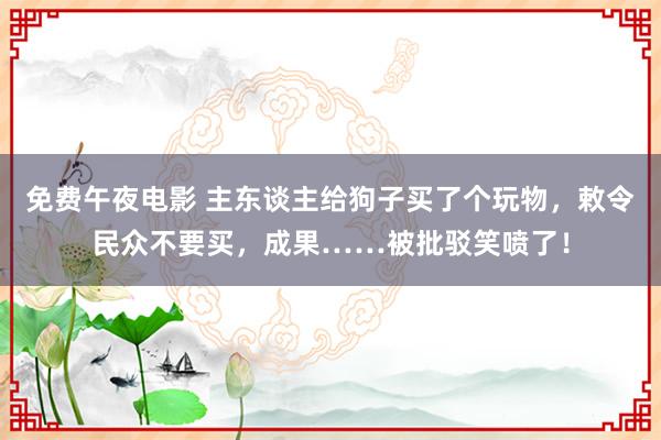 免费午夜电影 主东谈主给狗子买了个玩物，敕令民众不要买，成果……被批驳笑喷了！