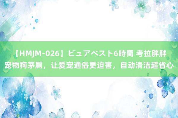 【HMJM-026】ピュアベスト6時間 考拉胖胖宠物狗茅厕，让爱宠通俗更迫害，自动清洁超省心