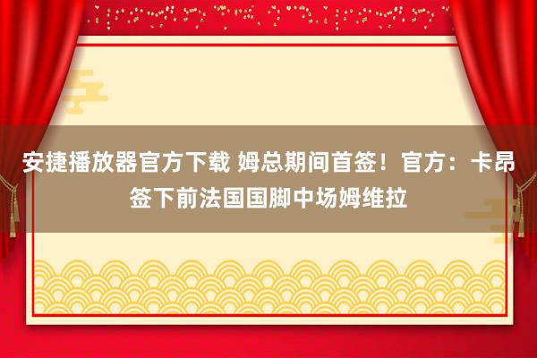 安捷播放器官方下载 姆总期间首签！官方：卡昂签下前法国国脚中场姆维拉