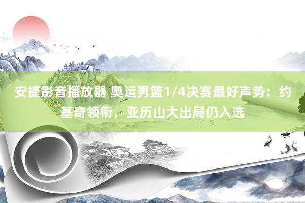 安捷影音播放器 奥运男篮1/4决赛最好声势：约基奇领衔，亚历山大出局仍入选