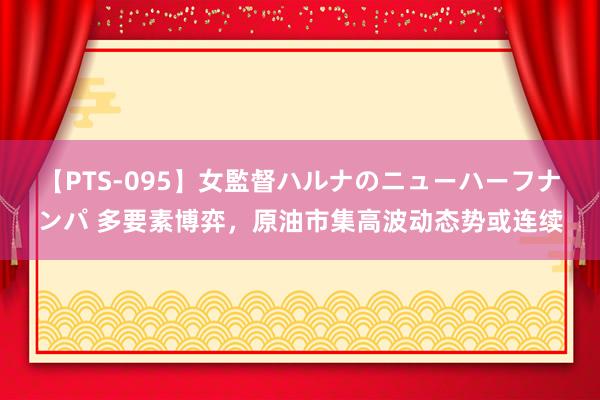 【PTS-095】女監督ハルナのニューハーフナンパ 多要素博弈，原油市集高波动态势或连续