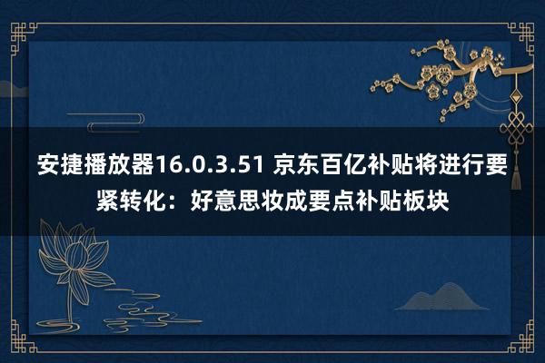 安捷播放器16.0.3.51 京东百亿补贴将进行要紧转化：好意思妆成要点补贴板块