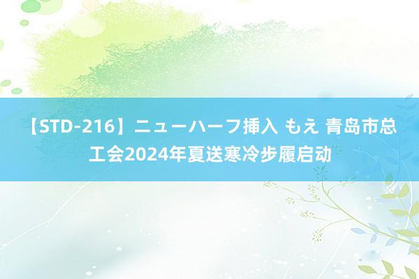 【STD-216】ニューハーフ挿入 もえ 青岛市总工会2024年夏送寒冷步履启动