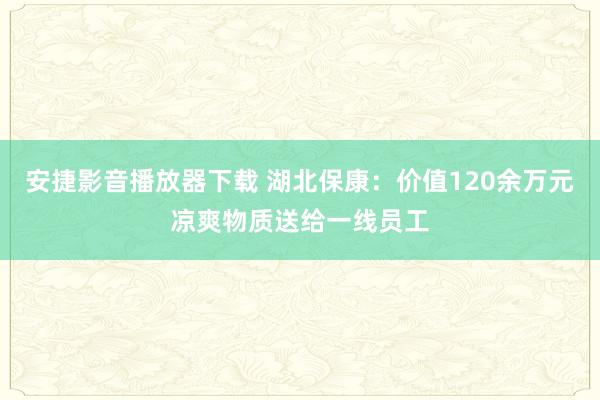 安捷影音播放器下载 湖北保康：价值120余万元凉爽物质送给一线员工