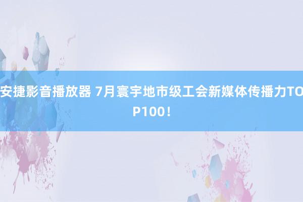 安捷影音播放器 7月寰宇地市级工会新媒体传播力TOP100！