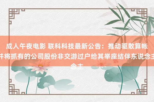 成人午夜电影 联科科技最新公告：推动驱散算帐并将抓有的公司股份非交游过户给其举座结伴东说念主