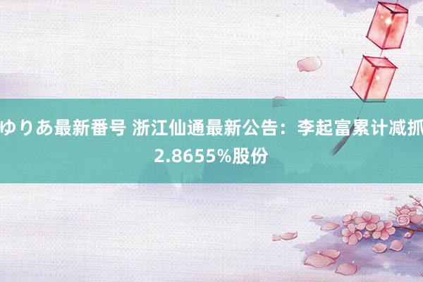 ゆりあ最新番号 浙江仙通最新公告：李起富累计减抓2.8655%股份