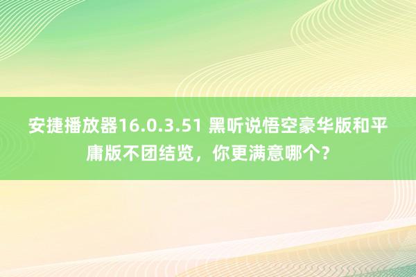 安捷播放器16.0.3.51 黑听说悟空豪华版和平庸版不团结览，你更满意哪个？