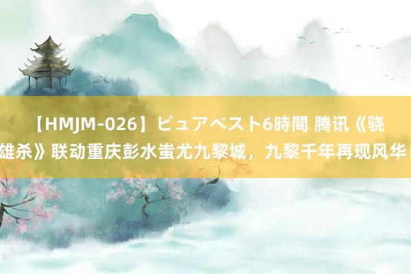 【HMJM-026】ピュアベスト6時間 腾讯《骁雄杀》联动重庆彭水蚩尤九黎城，九黎千年再现风华！