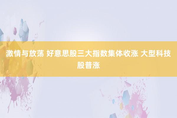 激情与放荡 好意思股三大指数集体收涨 大型科技股普涨