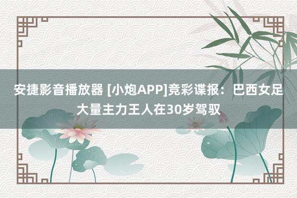 安捷影音播放器 [小炮APP]竞彩谍报：巴西女足大量主力王人在30岁驾驭