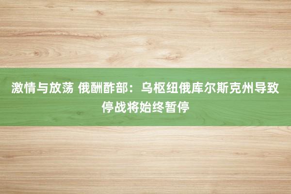 激情与放荡 俄酬酢部：乌枢纽俄库尔斯克州导致停战将始终暂停