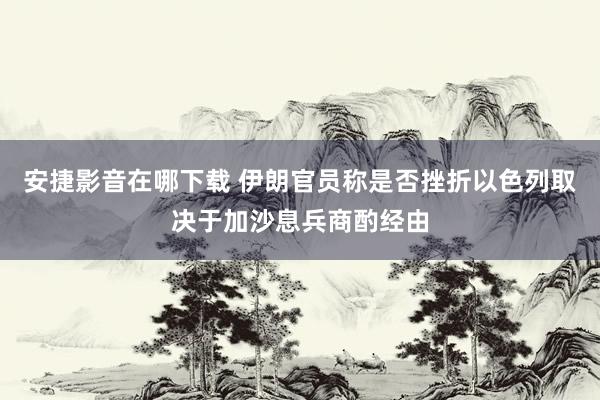 安捷影音在哪下载 伊朗官员称是否挫折以色列取决于加沙息兵商酌经由