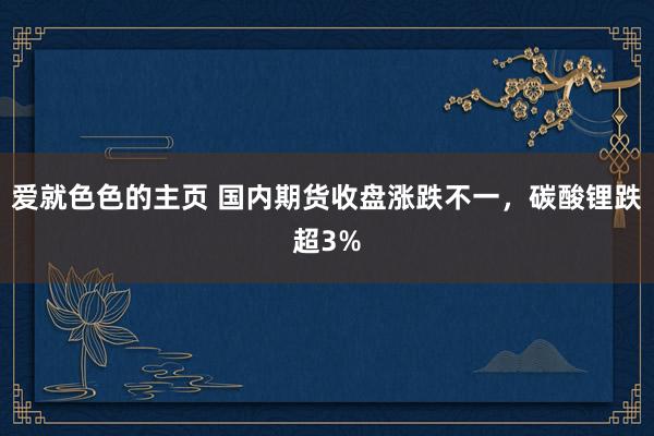 爱就色色的主页 国内期货收盘涨跌不一，碳酸锂跌超3%