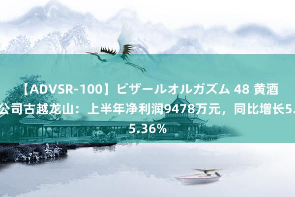 【ADVSR-100】ビザールオルガズム 48 黄酒上市公司古越龙山：上半年净利润9478万元，同比增长5.36%