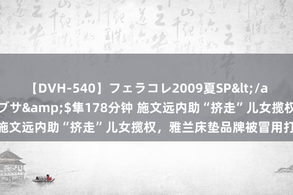 【DVH-540】フェラコレ2009夏SP</a>2010-04-25ハヤブサ&$隼178分钟 施文远内助“挤走”儿女揽权，雅兰床垫品牌被冒用打假维权