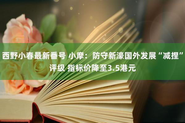 西野小春最新番号 小摩：防守新濠国外发展“减捏”评级 指标价降至3.5港元