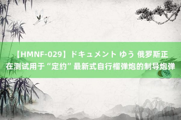 【HMNF-029】ドキュメント ゆう 俄罗斯正在测试用于“定约”最新式自行榴弹炮的制导炮弹