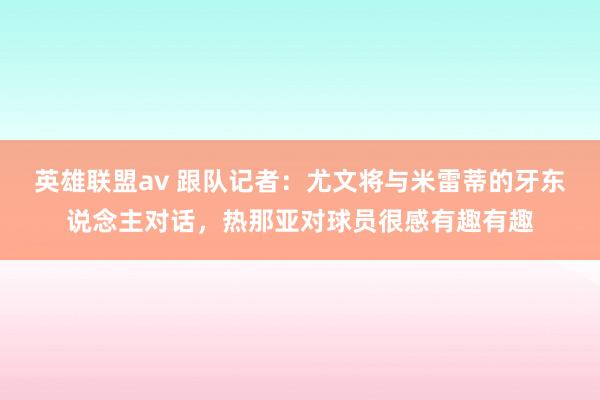 英雄联盟av 跟队记者：尤文将与米雷蒂的牙东说念主对话，热那亚对球员很感有趣有趣