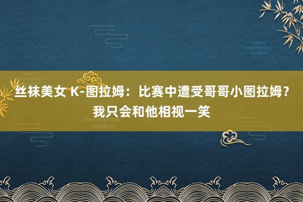 丝袜美女 K-图拉姆：比赛中遭受哥哥小图拉姆？我只会和他相视一笑