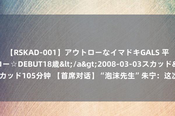 【RSKAD-001】アウトローなイマドキGALS 平成生まれ アウトロー☆DEBUT18歳</a>2008-03-03スカッド&$スカッド105分钟 【首席对话】“泡沫先生”朱宁：这次房地产阛阓调度至少还需要3到5年