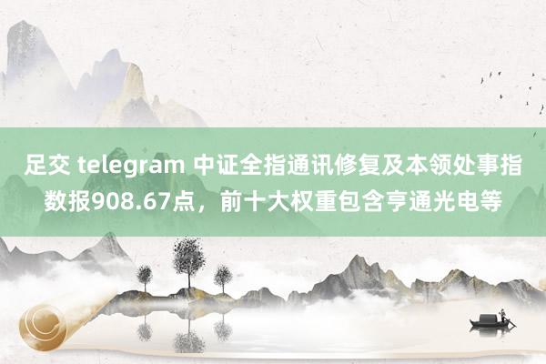 足交 telegram 中证全指通讯修复及本领处事指数报908.67点，前十大权重包含亨通光电等