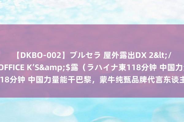 【DKBO-002】ブルセラ 屋外露出DX 2</a>2006-03-16OFFICE K’S&$露（ラハイナ東118分钟 中国力量能干巴黎，蒙牛纯甄品牌代言东谈主王一博传递奥运圣火