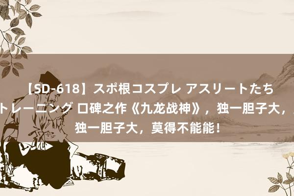 【SD-618】スポ根コスプレ アスリートたちの濡れ濡れトレーニング 口碑之作《九龙战神》，独一胆子大，莫得不能能！