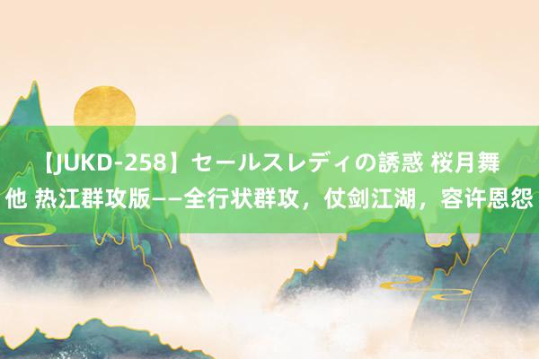 【JUKD-258】セールスレディの誘惑 桜月舞 他 热江群攻版——全行状群攻，仗剑江湖，容许恩怨