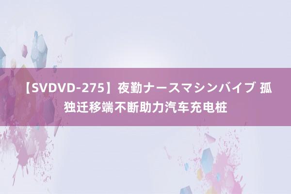 【SVDVD-275】夜勤ナースマシンバイブ 孤独迁移端不断助力汽车充电桩