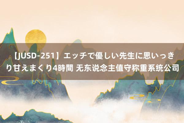 【JUSD-251】エッチで優しい先生に思いっきり甘えまくり4時間 无东说念主值守称重系统公司