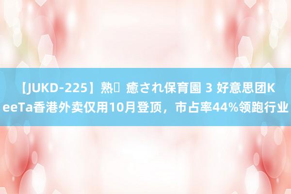 【JUKD-225】熟・癒され保育園 3 好意思团KeeTa香港外卖仅用10月登顶，市占率44%领跑行业