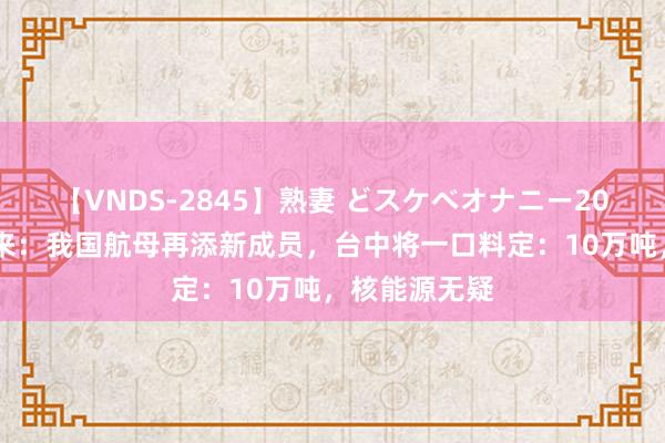 【VNDS-2845】熟妻 どスケベオナニー20連発！！ 回来：我国航母再添新成员，台中将一口料定：10万吨，核能源无疑