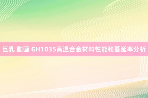 巨乳 動画 GH1035高温合金材料性能和蔓延率分析