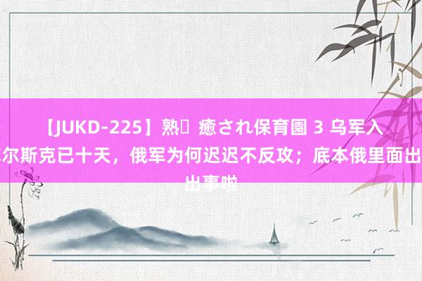 【JUKD-225】熟・癒され保育園 3 乌军入侵库尔斯克已十天，俄军为何迟迟不反攻；底本俄里面出事啦