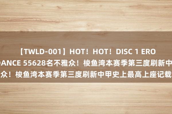 【TWLD-001】HOT！HOT！DISC 1 ERO-BODY BURNING DANCE 55628名不雅众！梭鱼湾本赛季第三度刷新中甲史上最高上座记载