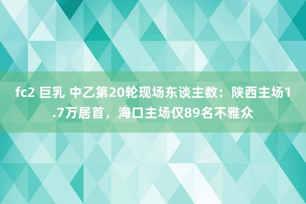 fc2 巨乳 中乙第20轮现场东谈主数：陕西主场1.7万居首，海口主场仅89名不雅众