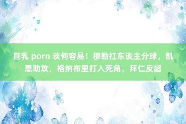 巨乳 porn 谈何容易！穆勒扛东谈主分球，凯恩助攻，格纳布里打入死角，拜仁反超